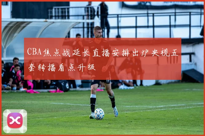 CBA焦点战延长直播安排出炉央视五套转播看点升级