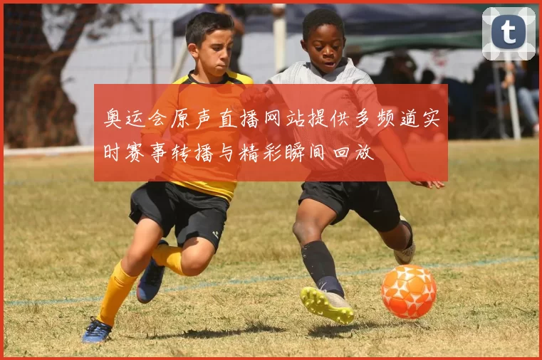 奥运会原声直播网站提供多频道实时赛事转播与精彩瞬间回放