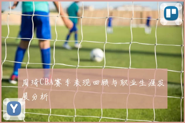 周琦CBA赛季表现回顾与职业生涯发展分析