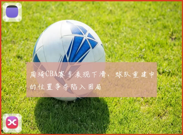 周琦CBA赛季表现下滑，球队重建中的位置争夺陷入困局