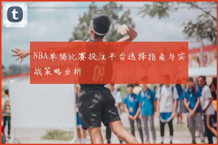 NBA单场比赛投注平台选择指南与实战策略分析