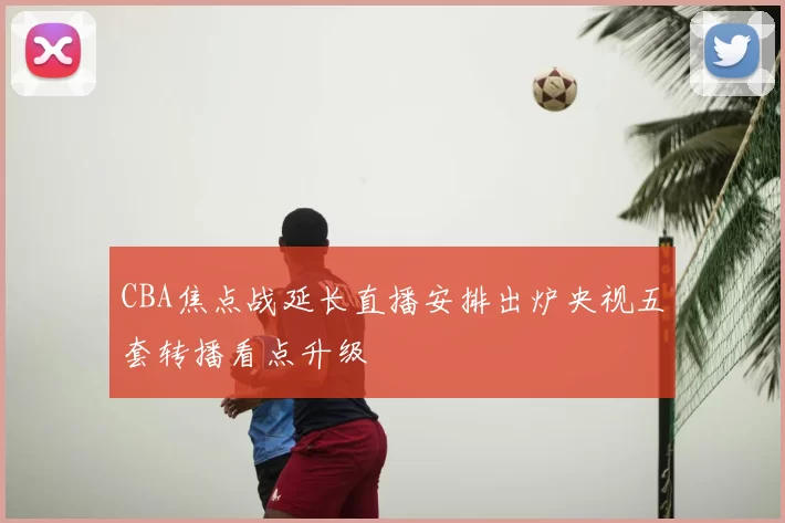 CBA焦点战延长直播安排出炉央视五套转播看点升级