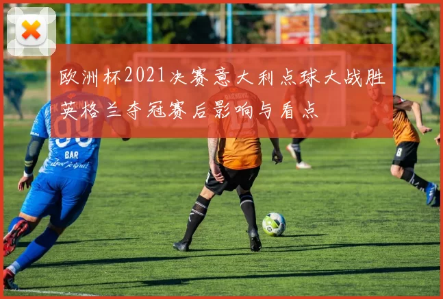欧洲杯2021决赛意大利点球大战胜英格兰夺冠赛后影响与看点